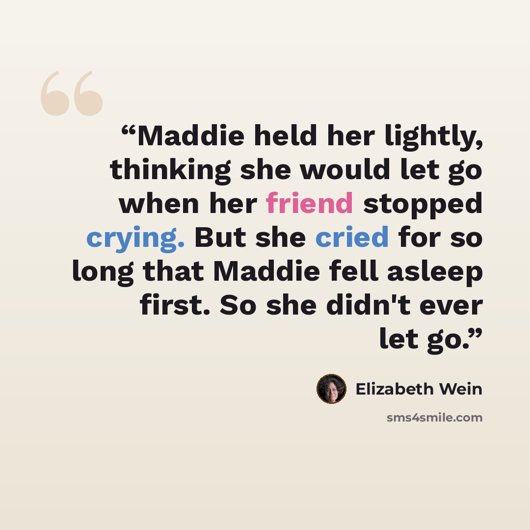 “Maddie held her lightly, thinking she would let go when her friend stopped crying. But she cried for so long that Maddie fell asleep first. So she didn't ever let go.” quote by Elizabeth Wein
