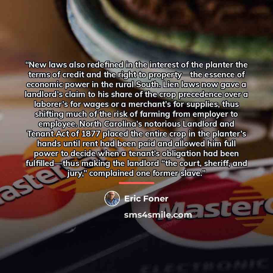 “New laws also redefined in the interest of the planter the terms of credit and the right to property—the essence of economic power in the rural South. Lien laws now gave a landlord’s claim to his share of the crop precedence over a laborer’s for wages or a merchant’s for supplies, thus shifting…” quote by Eric Foner