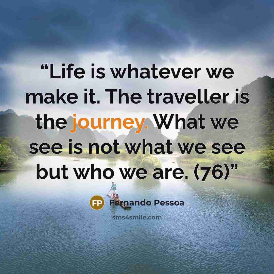 “Life is whatever we make it. The traveller is the journey. What we see is not what we see but who we are. (76)” quote by Fernando Pessoa