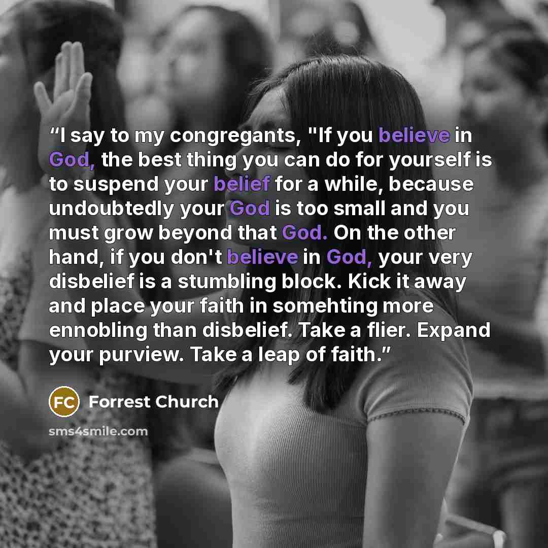 “I say to my congregants, "If you believe in God, the best thing you can do for yourself is to suspend your belief for a while, because undoubtedly your God is too small and you must grow beyond that God. On the other hand, if you don't believe in God, your very disbelief is a stumbling block. Kick…” quote by Forrest Church