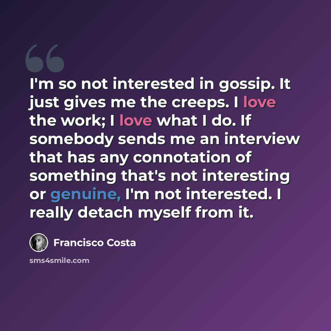 “I'm so not interested in gossip. It just gives me the creeps. I love the work; I love what I do. If somebody sends me an interview that has any connotation of something that's not interesting or genuine, I'm not interested. I really detach myself from it.” quote by Francisco Costa