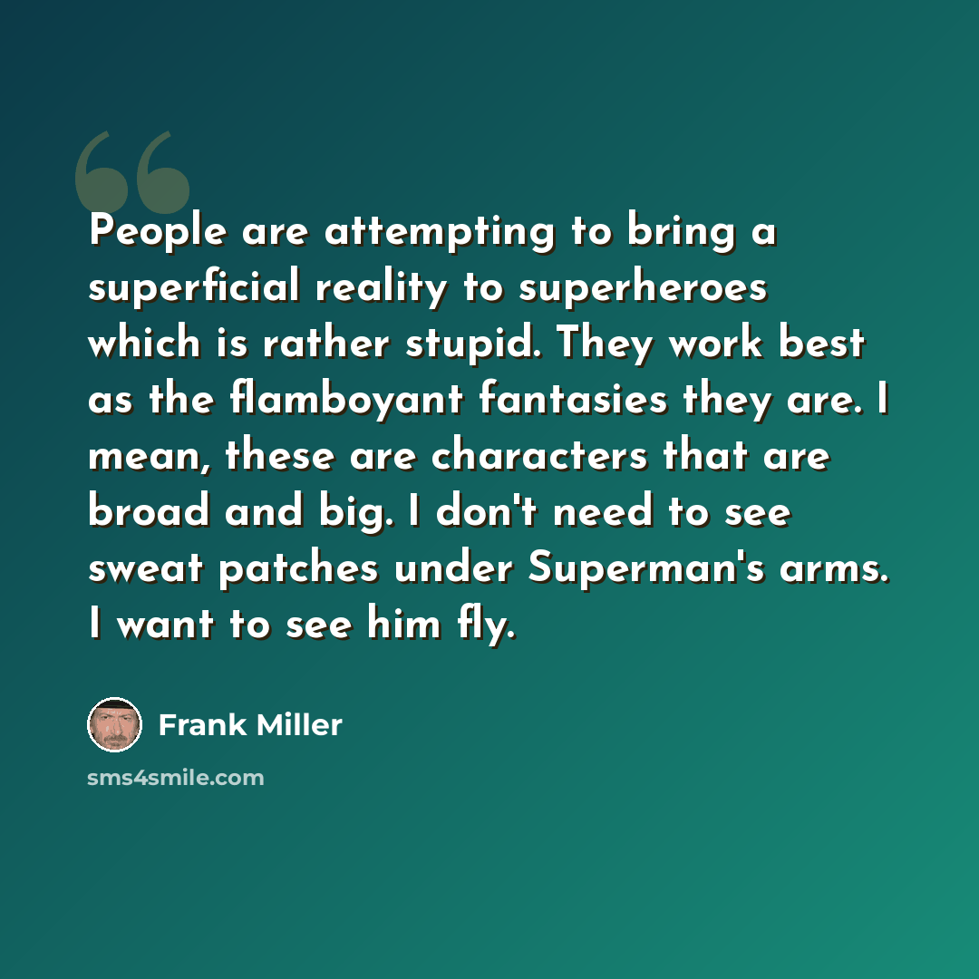 “People are attempting to bring a superficial reality to superheroes which is rather stupid. They work best as the flamboyant fantasies they are. I mean, these are characters that are broad and big. I don't need to see sweat patches under Superman's arms. I want to see him fly.” quote by Frank Miller