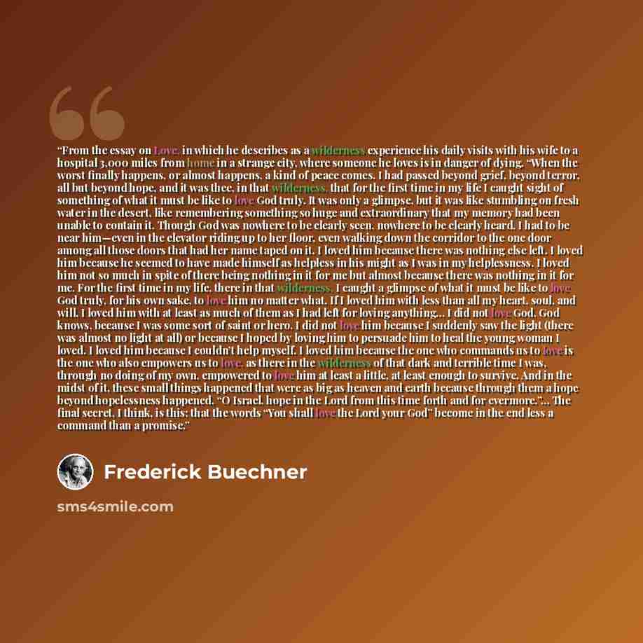 “From the essay on Love, in which he describes as a wilderness experience his daily visits with his wife to a hospital 3,000 miles from home in a strange city, where someone he loves is in danger of dying. “When the worst finally happens, or almost happens, a kind of peace comes. I had passed…” quote by Frederick Buechner