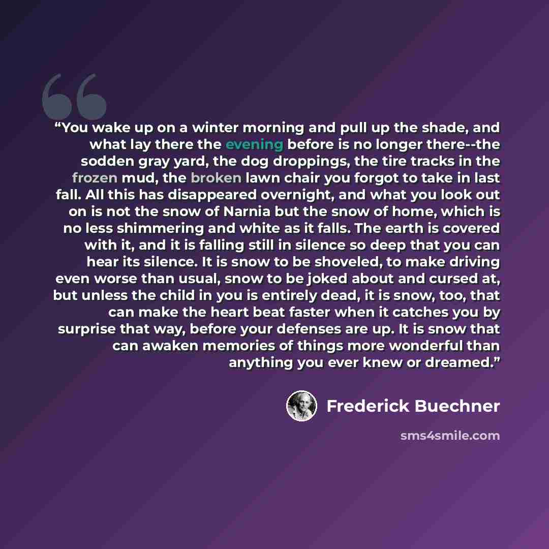 “You wake up on a winter morning and pull up the shade, and what lay there the evening before is no longer there--the sodden gray yard, the dog droppings, the tire tracks in the frozen mud, the broken lawn chair you forgot to take in last fall. All this has disappeared overnight, and what you look…” quote by Frederick Buechner