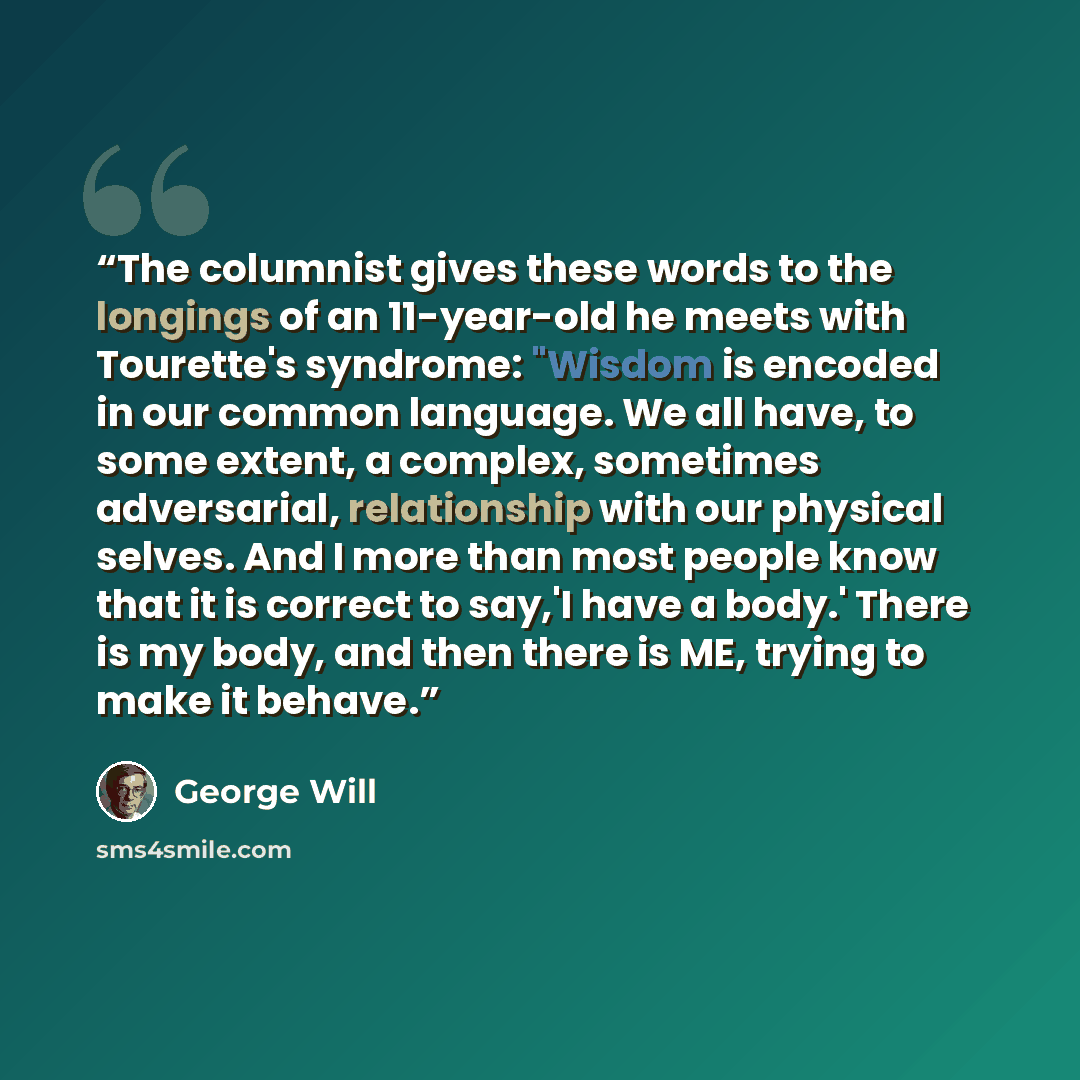 “The columnist gives these words to the longings of an 11-year-old he meets with Tourette's syndrome: "Wisdom is encoded in our common language. We all have, to some extent, a complex, sometimes adversarial, relationship with our physical selves. And I more than most people know that it is correct…” quote by George will