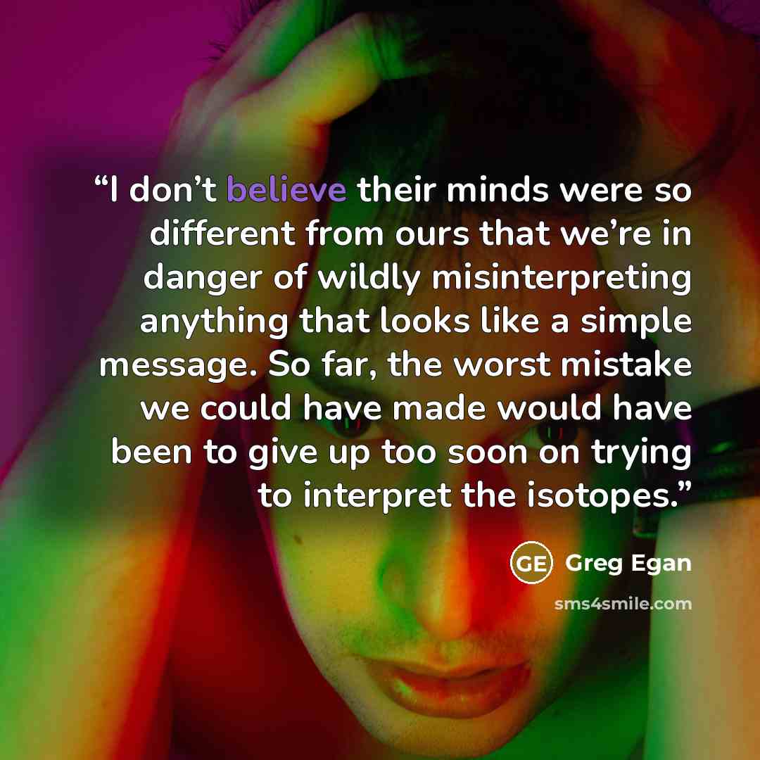 “I don’t believe their minds were so different from ours that we’re in danger of wildly misinterpreting anything that looks like a simple message. So far, the worst mistake we could have made would have been to give up too soon on trying to interpret the isotopes.” quote by Greg Egan
