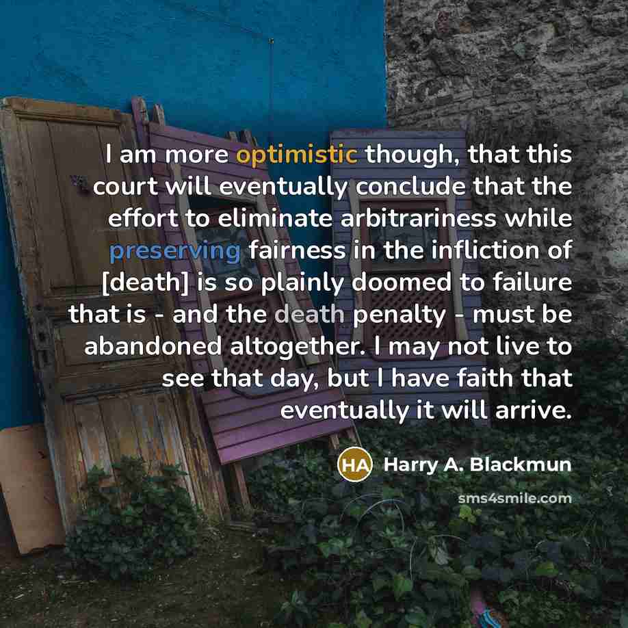“I am more optimistic though, that this court will eventually conclude that the effort to eliminate arbitrariness while preserving fairness in the infliction of [death] is so plainly doomed to failure that is - and the death penalty - must be abandoned altogether. I may not live to see that day…” quote by Harry A. Blackmun