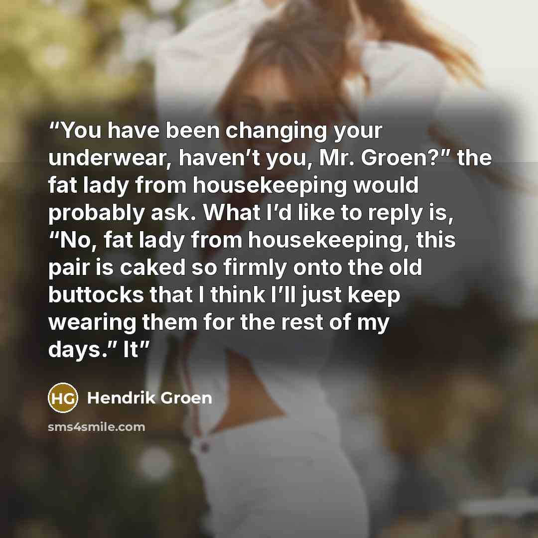 “You have been changing your underwear, haven’t you, Mr. Groen?” the fat lady from housekeeping would probably ask. What I’d like to reply is, “No, fat lady from housekeeping, this pair is caked so firmly onto the old buttocks that I think I’ll just keep wearing them for the rest of my days.” It” quote by Hendrik Groen