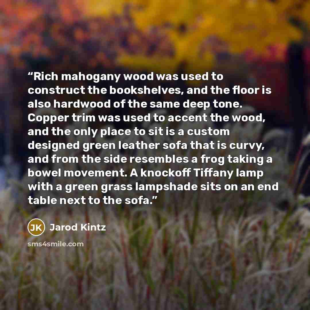 “Rich mahogany wood was used to construct the bookshelves, and the floor is also hardwood of the same deep tone. Copper trim was used to accent the wood, and the only place to sit is a custom designed green leather sofa that is curvy, and from the side resembles a frog taking a bowel movement. A…” quote by Jarod Kintz