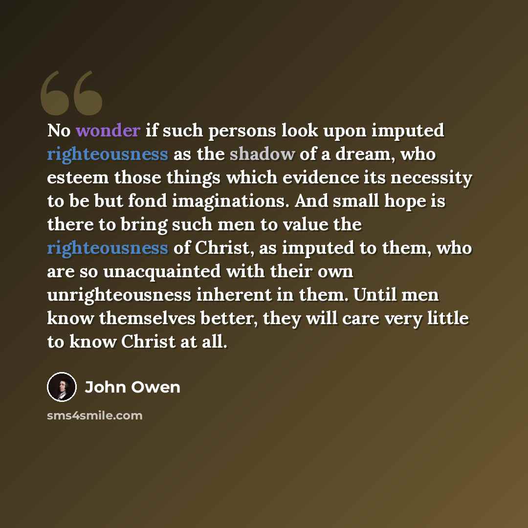 “No wonder if such persons look upon imputed righteousness as the shadow of a dream, who esteem those things which evidence its necessity to be but fond imaginations. And small hope is there to bring such men to value the righteousness of Christ, as imputed to them, who are so unacquainted with…” quote by John Owen