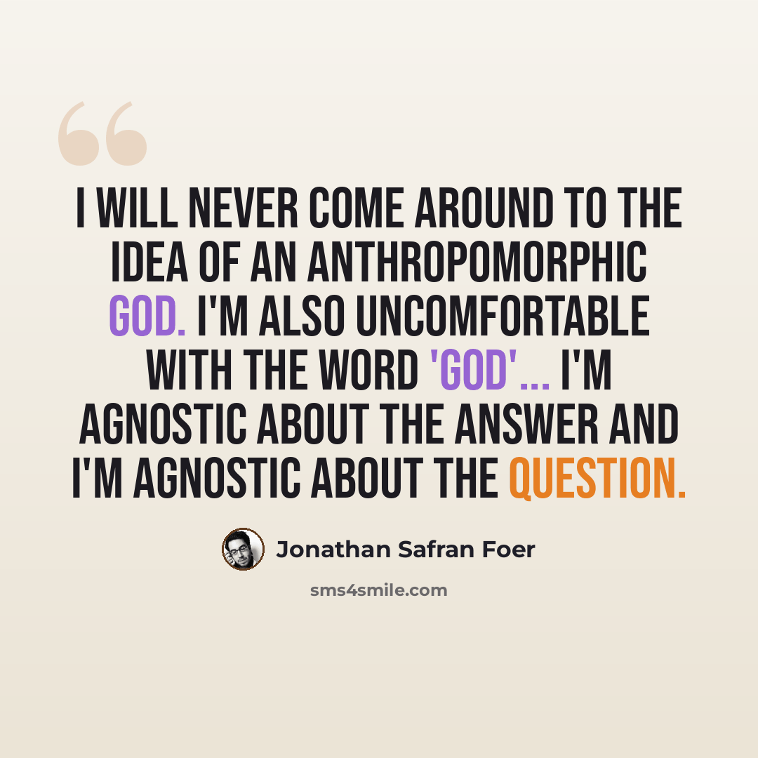 “I will never come around to the idea of an anthropomorphic God. I'm also uncomfortable with the word 'God'... I'm agnostic about the answer and I'm agnostic about the question.” quote by Jonathan Safran Foer