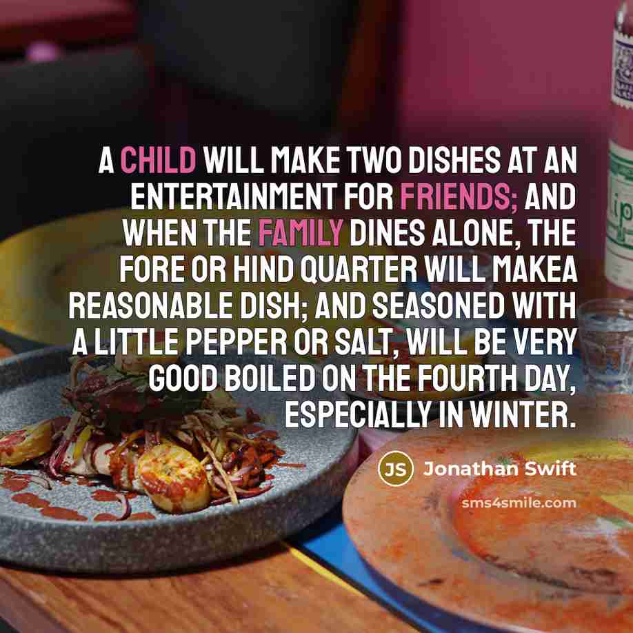 “A Child will make two Dishes at an Entertainment for Friends; and when the Family dines alone, the fore or hind Quarter will makea reasonable Dish; and seasoned with a little Pepper or Salt, will be very good Boiled on the fourth Day, especially in Winter.” quote by Jonathan Swift