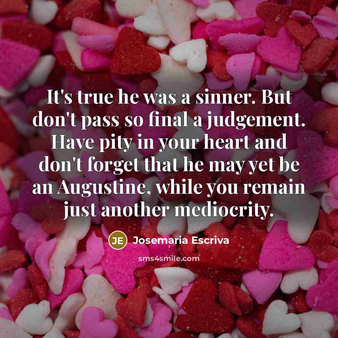 “It's true he was a sinner. But don't pass so final a judgement. Have pity in your heart and don't forget that he may yet be an Augustine, while you remain just another mediocrity.” quote by Josemaria Escriva