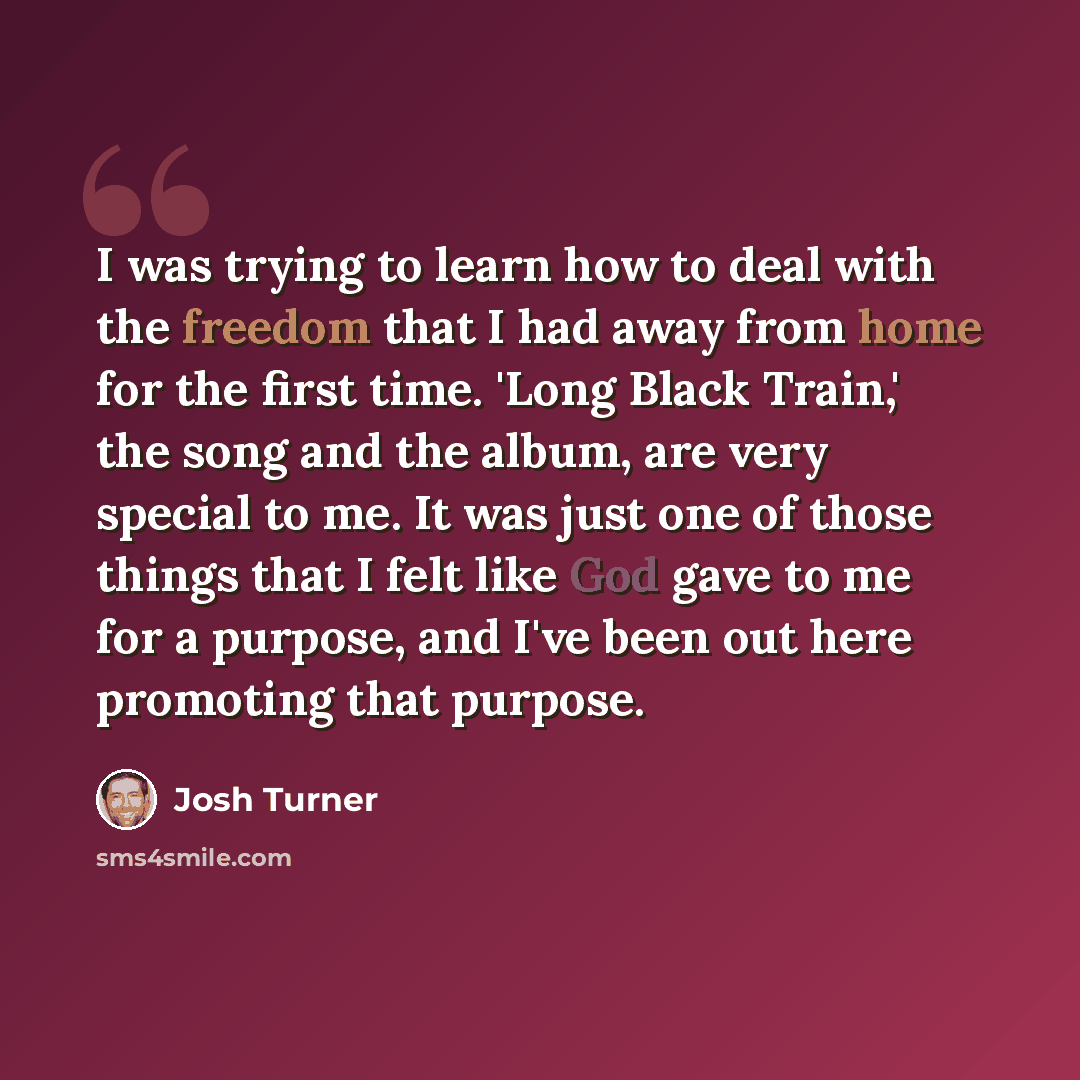 “I was trying to learn how to deal with the freedom that I had away from home for the first time. 'Long Black Train,' the song and the album, are very special to me. It was just one of those things that I felt like God gave to me for a purpose, and I've been out here promoting that purpose.” quote by Josh Turner