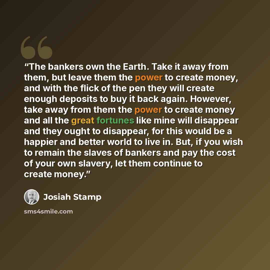 “The bankers own the Earth. Take it away from them, but leave them the power to create money, and with the flick of the pen they will create enough deposits to buy it back again. However, take away from them the power to create money and all the great fortunes like mine will disappear and they…” quote by Josiah Stamp