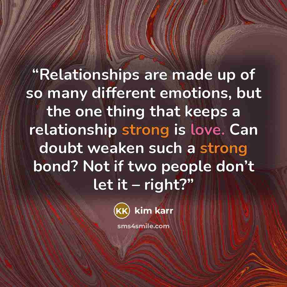 “Relationships are made up of so many different emotions, but the one thing that keeps a relationship strong is love. Can doubt weaken such a strong bond? Not if two people don’t let it – right?” quote by Kim Karr