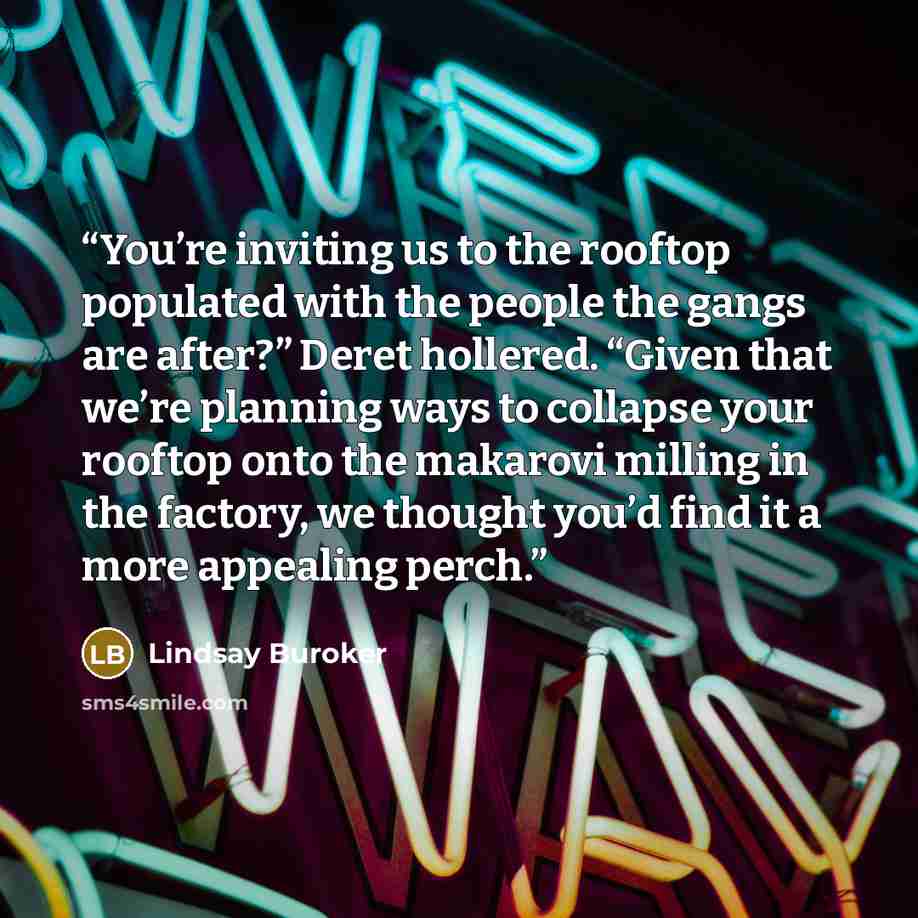 “You’re inviting us to the rooftop populated with the people the gangs are after?” Deret hollered. “Given that we’re planning ways to collapse your rooftop onto the makarovi milling in the factory, we thought you’d find it a more appealing perch.” quote by Lindsay Buroker