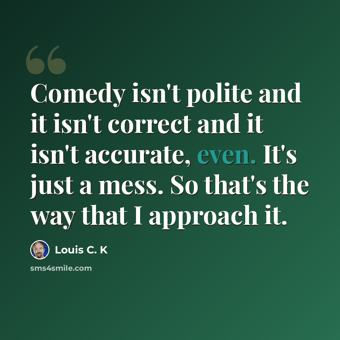 “Comedy isn't polite and it isn't correct and it isn't accurate, even. It's just a mess. So that's the way that I approach it.” quote by Louis C. K