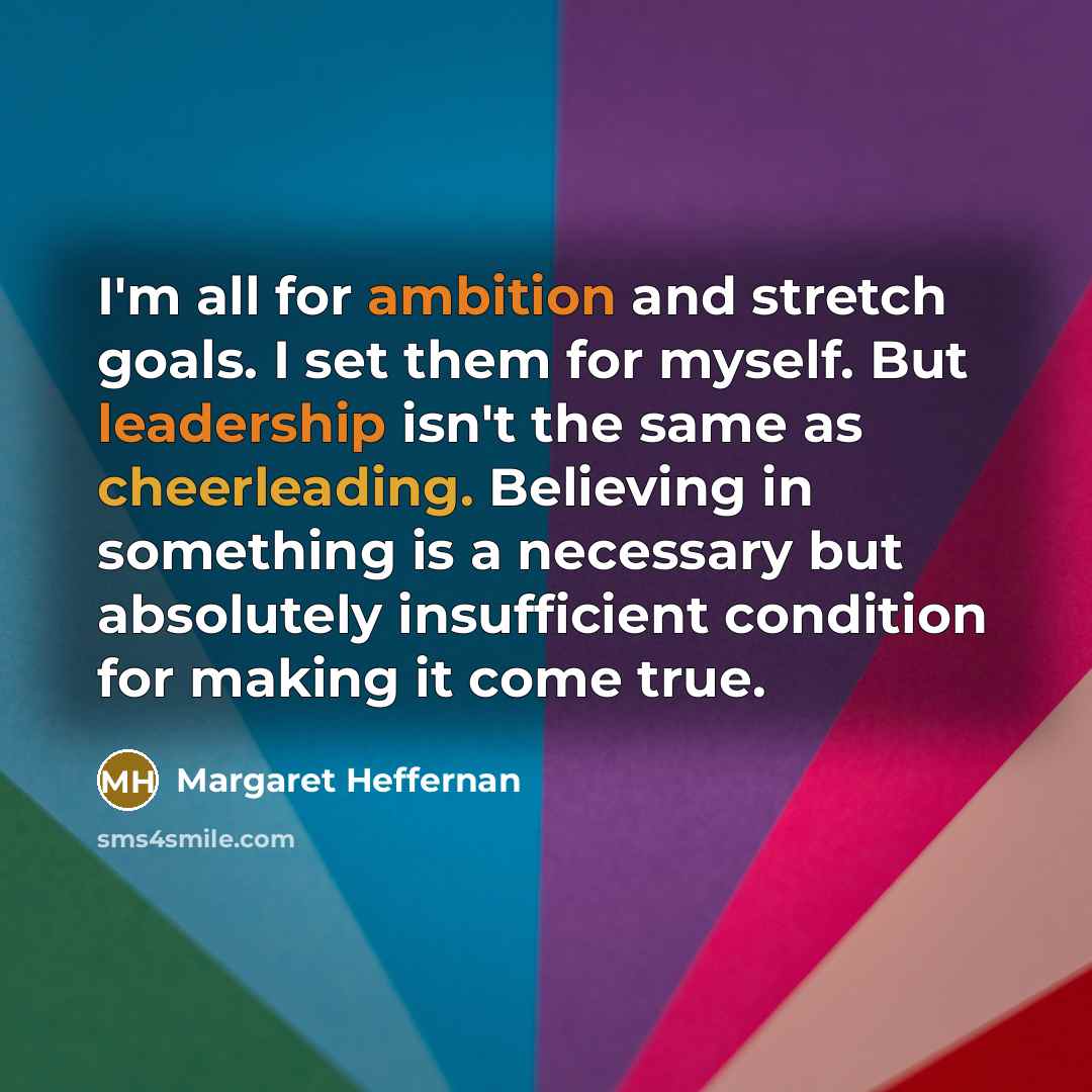 “I'm all for ambition and stretch goals. I set them for myself. But leadership isn't the same as cheerleading. Believing in something is a necessary but absolutely insufficient condition for making it come true.” quote by Margaret Heffernan