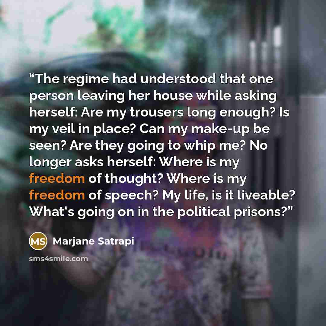 “The regime had understood that one person leaving her house while asking herself: Are my trousers long enough? Is my veil in place? Can my make-up be seen? Are they going to whip me? No longer asks herself: Where is my freedom of thought? Where is my freedom of speech? My life, is it liveable?…” quote by Marjane Satrapi