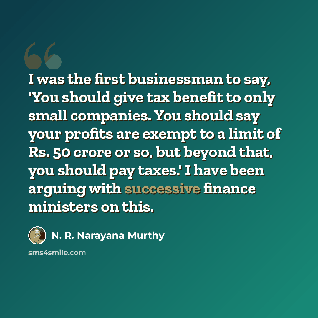 “I was the first businessman to say, 'You should give tax benefit to only small companies. You should say your profits are exempt to a limit of Rs. 50 crore or so, but beyond that, you should pay taxes.' I have been arguing with successive finance ministers on this.” quote by N. R. Narayana Murthy