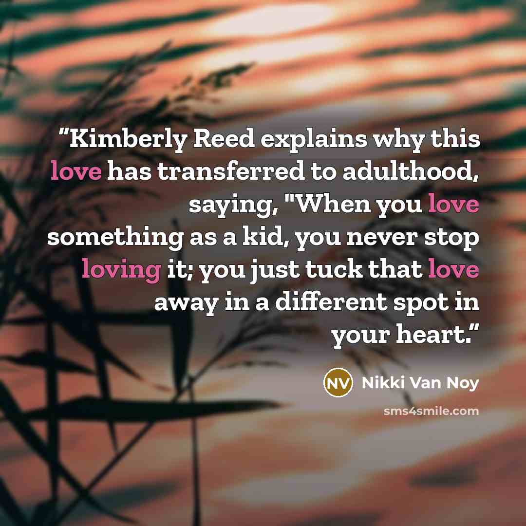 “Kimberly Reed explains why this love has transferred to adulthood, saying, "When you love something as a kid, you never stop loving it; you just tuck that love away in a different spot in your heart.” quote by Nikki Van Noy