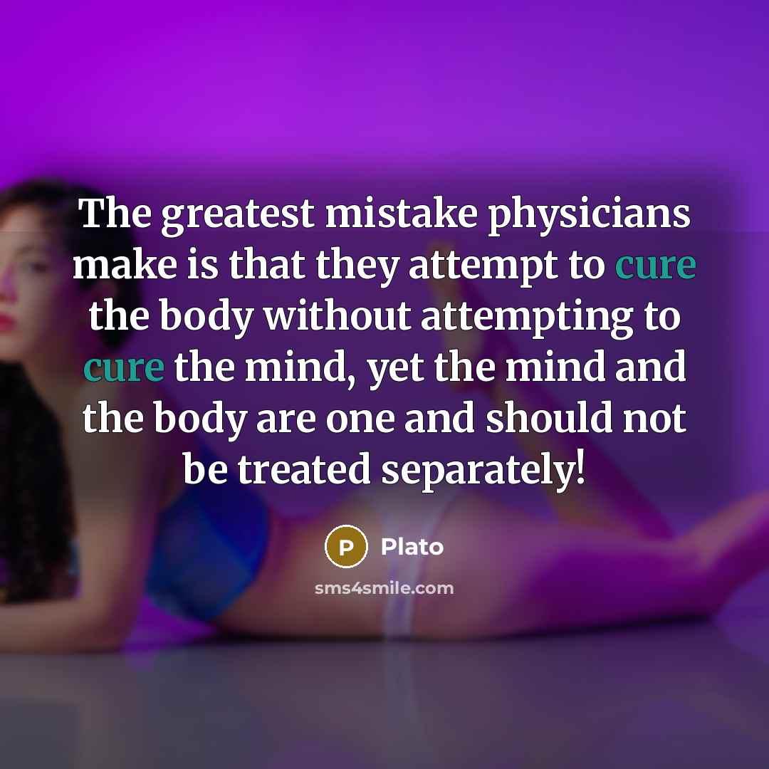 “The greatest mistake physicians make is that they attempt to cure the body without attempting to cure the mind, yet the mind and the body are one and should not be treated separately!” quote by Plato