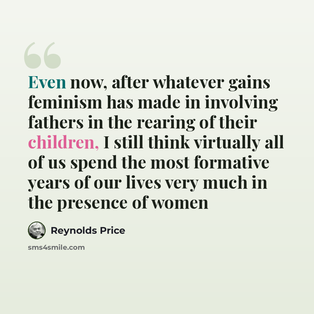 “Even now, after whatever gains feminism has made in involving fathers in the rearing of their children, I still think virtually all of us spend the most formative years of our lives very much in the presence of women” quote by Reynolds Price