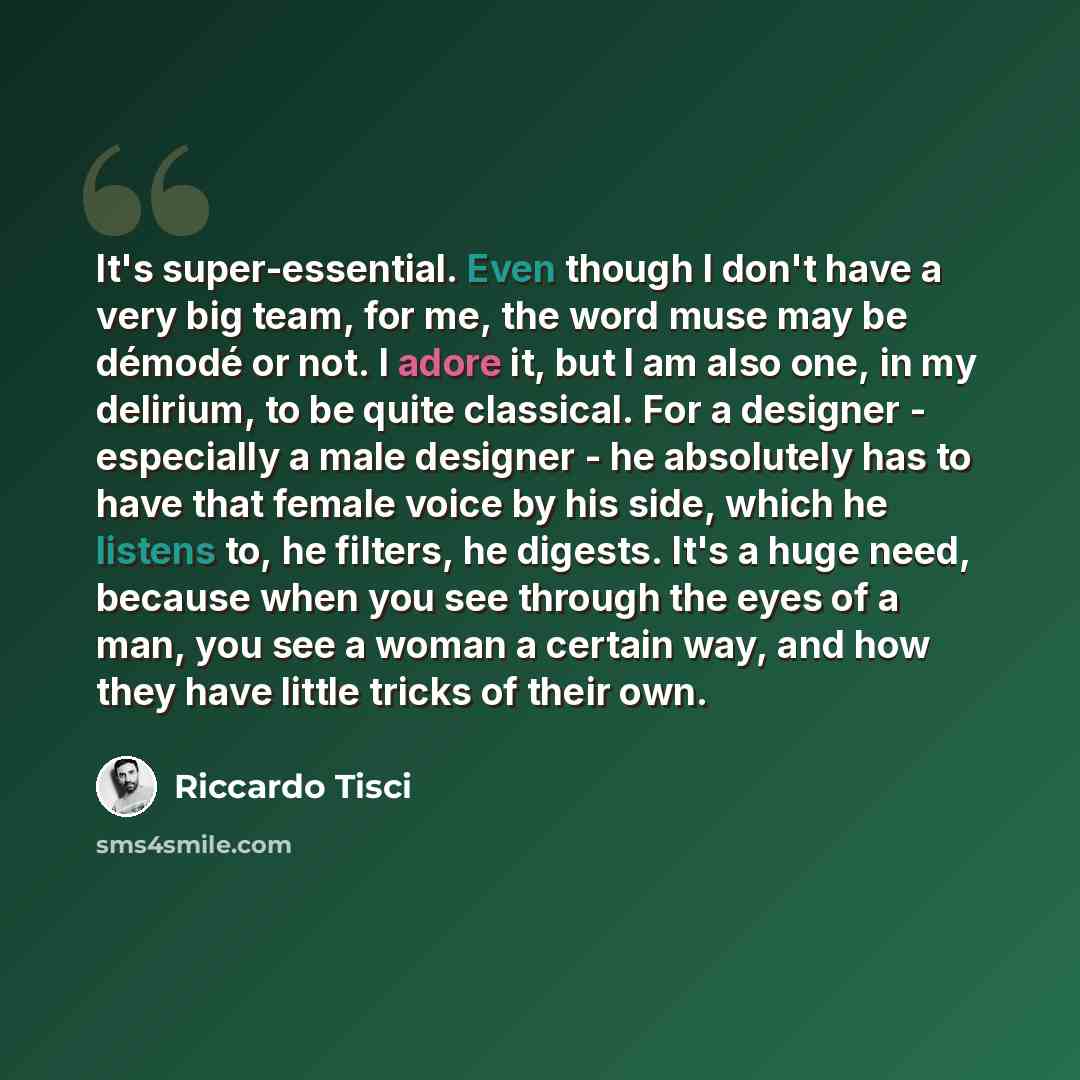 “It's super-essential. Even though I don't have a very big team, for me, the word muse may be démodé or not. I adore it, but I am also one, in my delirium, to be quite classical. For a designer - especially a male designer - he absolutely has to have that female voice by his side, which he listens…” quote by Riccardo Tisci