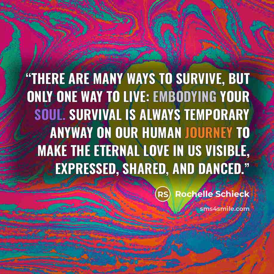 “There are many ways to survive, but only one way to live: embodying your soul. Survival is always temporary anyway on our human journey to make the eternal love in us visible, expressed, shared, and danced.” quote by Rochelle Schieck