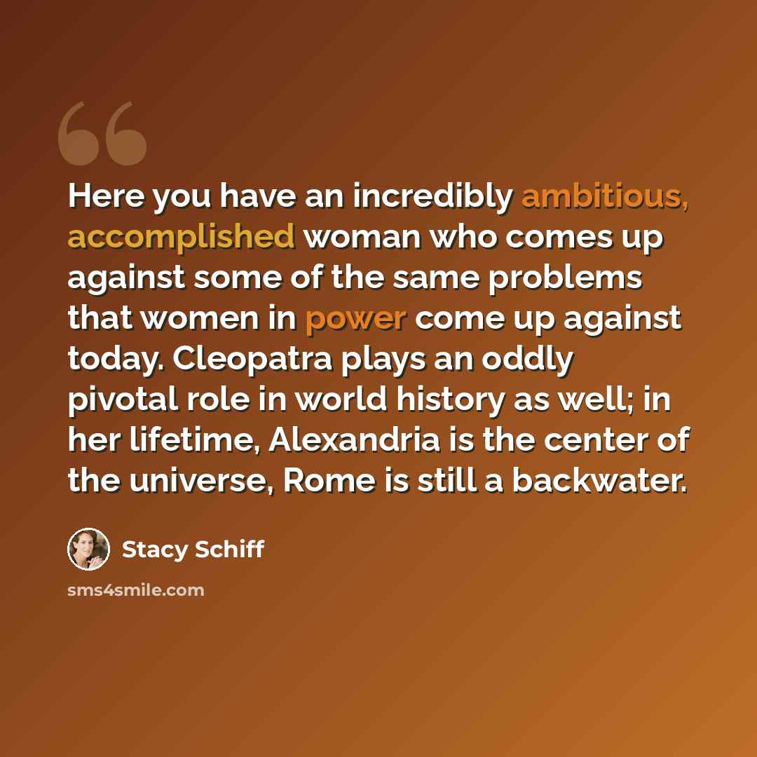 “Here you have an incredibly ambitious, accomplished woman who comes up against some of the same problems that women in power come up against today. Cleopatra plays an oddly pivotal role in world history as well; in her lifetime, Alexandria is the center of the universe, Rome is still a backwater.” quote by Stacy Schiff
