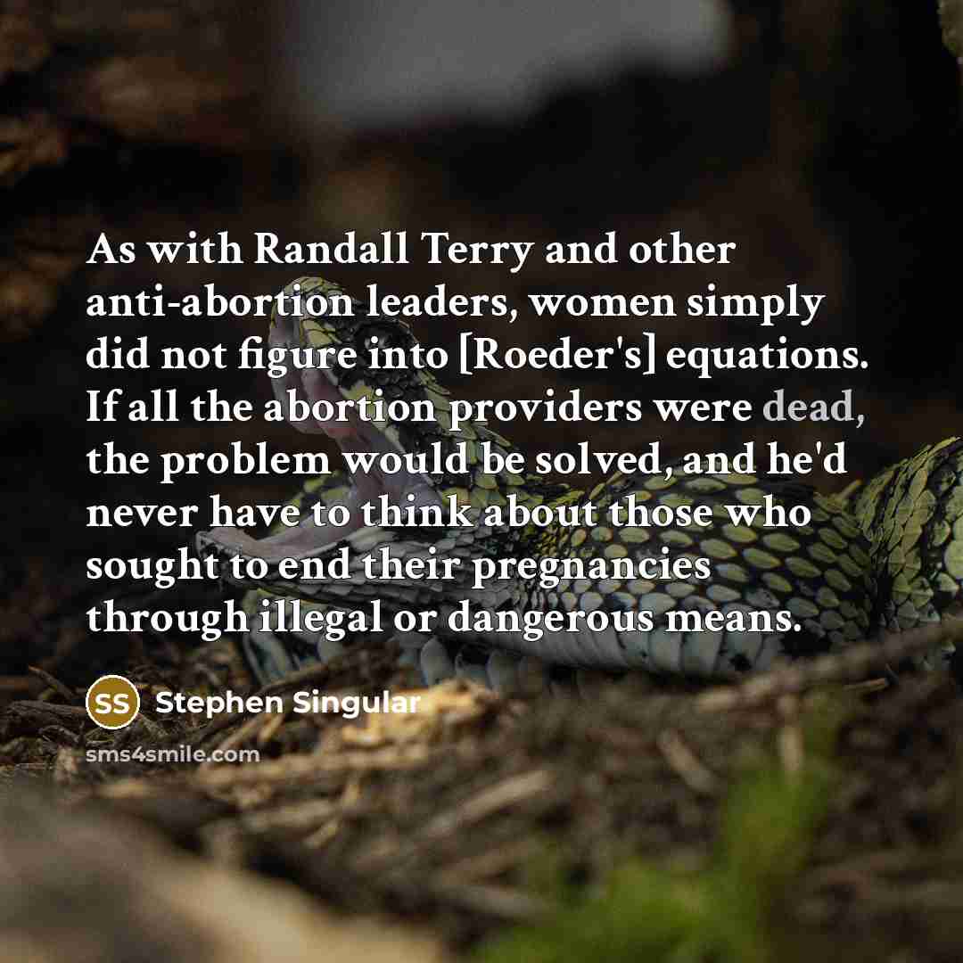 “As with Randall Terry and other anti-abortion leaders, women simply did not figure into [Roeder's] equations. If all the abortion providers were dead, the problem would be solved, and he'd never have to think about those who sought to end their pregnancies through illegal or dangerous means.” quote by Stephen Singular