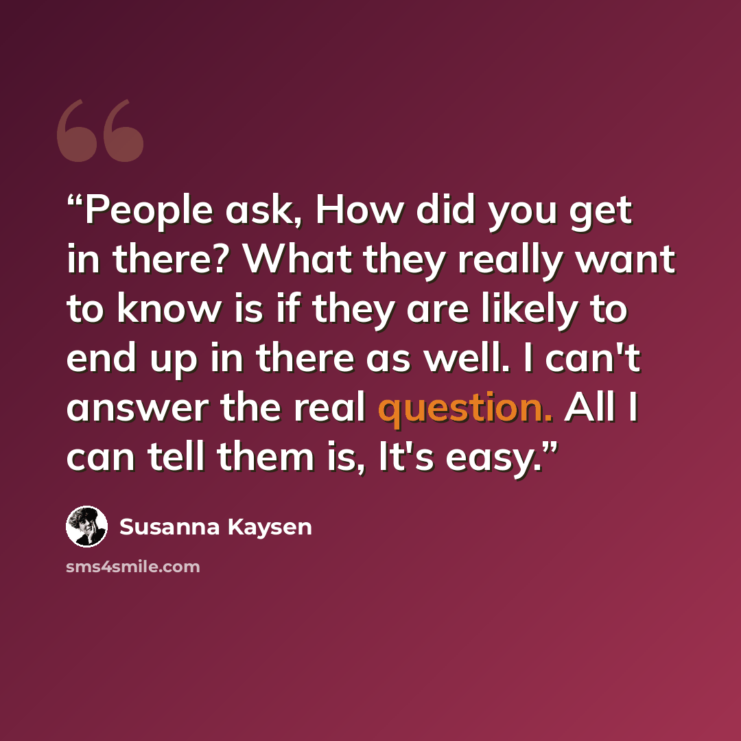 “People ask, How did you get in there? What they really want to know is if they are likely to end up in there as well. I can't answer the real question. All I can tell them is, It's easy.” quote by Susanna Kaysen