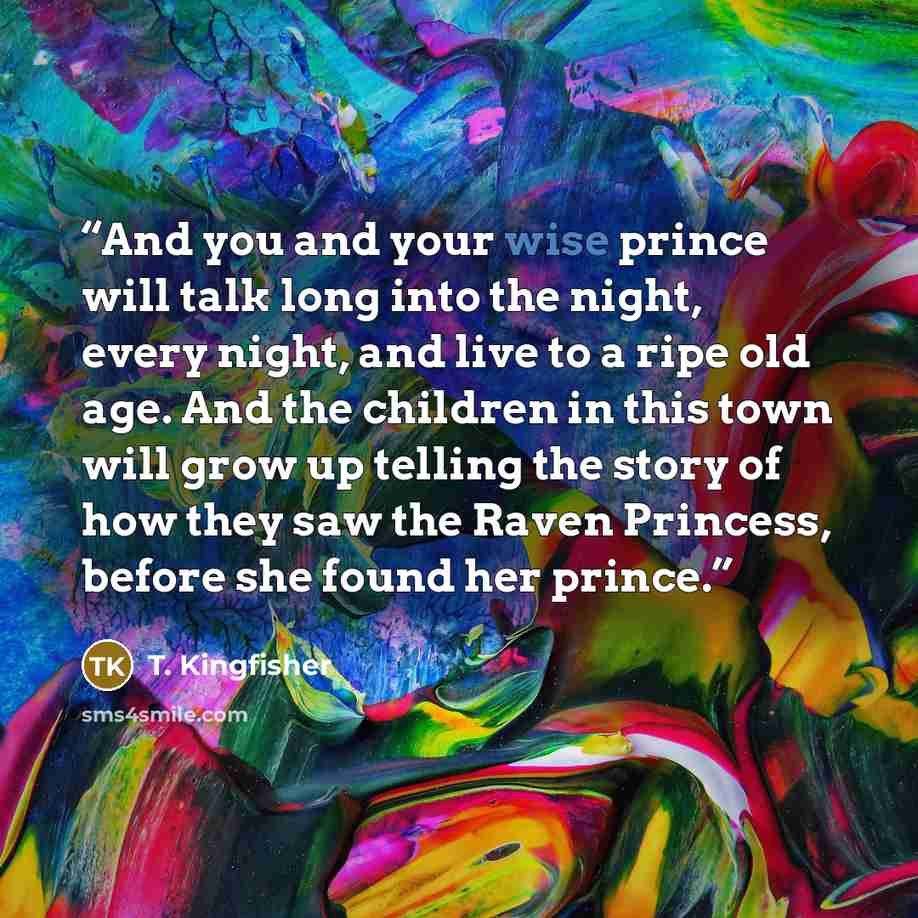 “And you and your wise prince will talk long into the night, every night, and live to a ripe old age. And the children in this town will grow up telling the story of how they saw the Raven Princess, before she found her prince.” quote by T. Kingfisher
