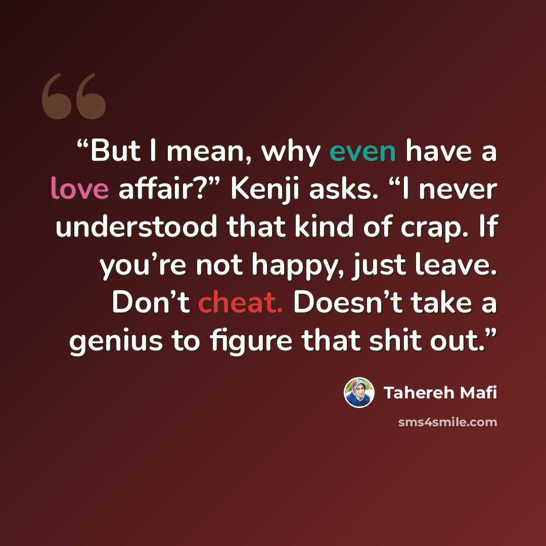 “But I mean, why even have a love affair?” Kenji asks. “I never understood that kind of crap. If you’re not happy, just leave. Don’t cheat. Doesn’t take a genius to figure that shit out.” quote by Tahereh Mafi