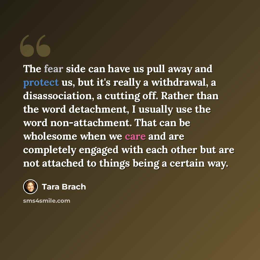 “The fear side can have us pull away and protect us, but it's really a withdrawal, a disassociation, a cutting off. Rather than the word detachment, I usually use the word non-attachment. That can be wholesome when we care and are completely engaged with each other but are not attached to things…” quote by Tara Brach
