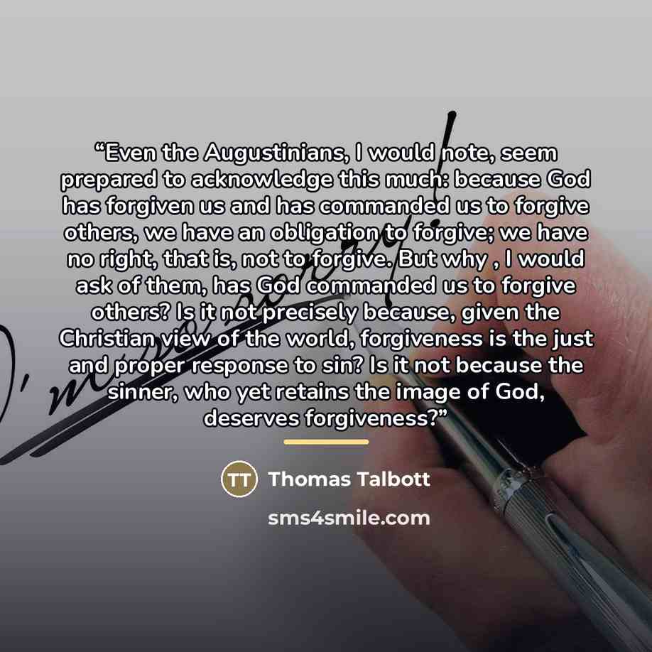 “Even the Augustinians, I would note, seem prepared to acknowledge this much: because God has forgiven us and has commanded us to forgive others, we have an obligation to forgive; we have no right, that is, not to forgive. But why , I would ask of them, has God commanded us to forgive others? Is it…” quote by Thomas Talbott