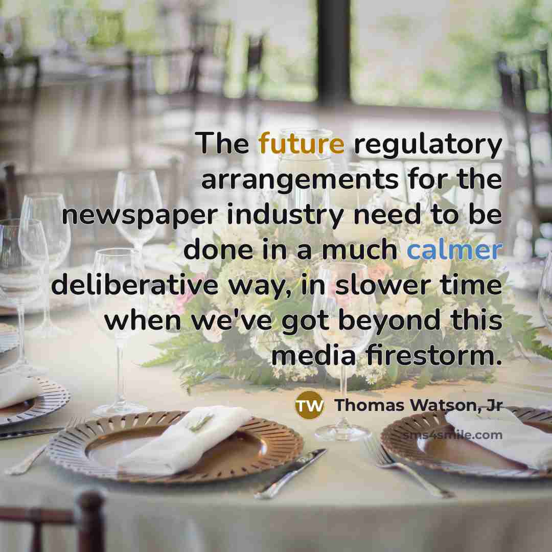 “The future regulatory arrangements for the newspaper industry need to be done in a much calmer deliberative way, in slower time when we've got beyond this media firestorm.” quote by Thomas Watson, Jr