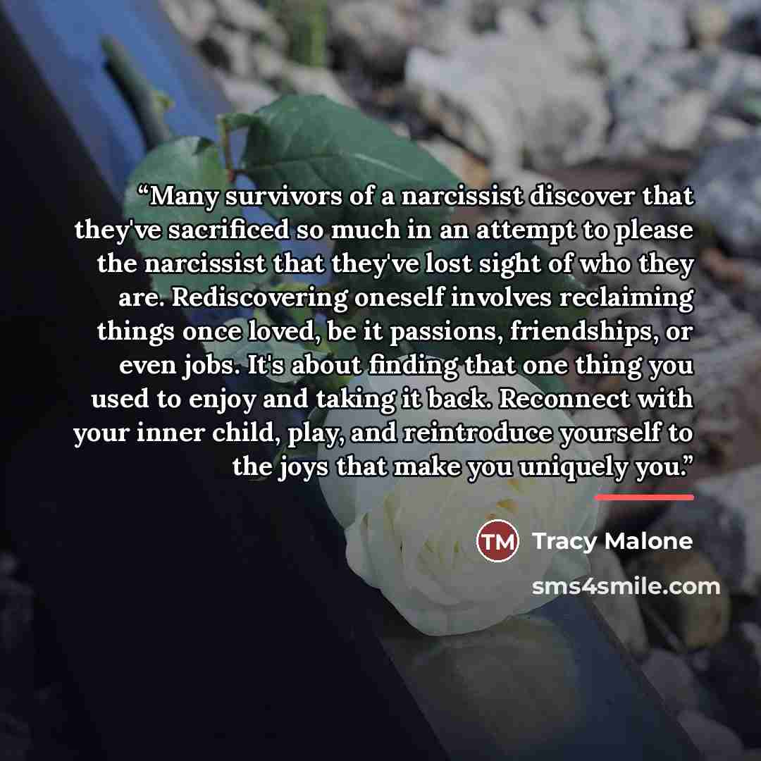 “Many survivors of a narcissist discover that they've sacrificed so much in an attempt to please the narcissist that they've lost sight of who they are. Rediscovering oneself involves reclaiming things once loved, be it passions, friendships, or even jobs. It's about finding that one thing you used…” quote by Tracy Malone