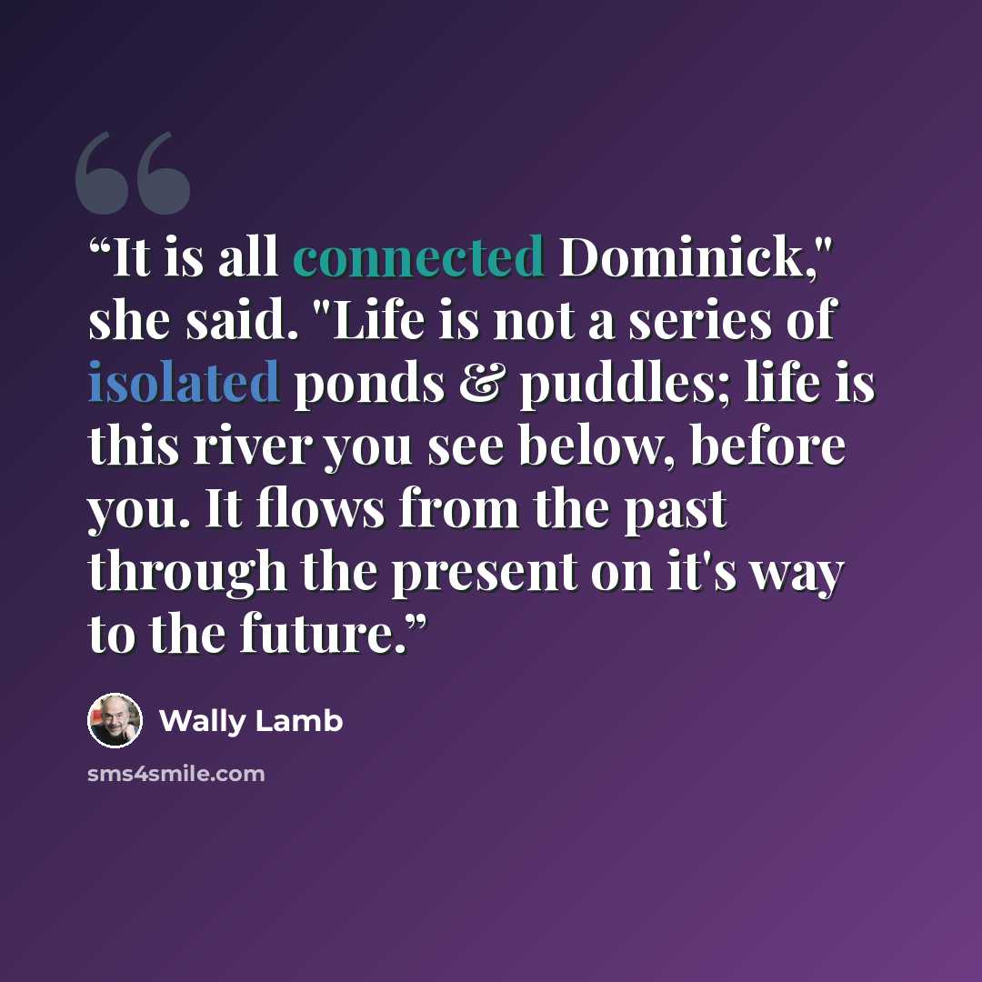 “It is all connected Dominick," she said. "Life is not a series of isolated ponds & puddles; life is this river you see below, before you. It flows from the past through the present on it's way to the future.” quote by Wally Lamb