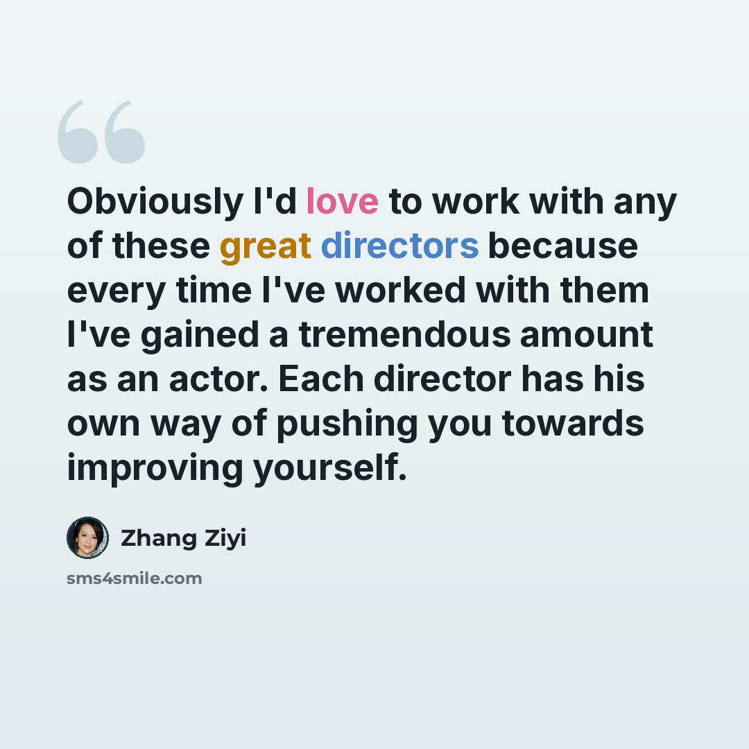 “Obviously I'd love to work with any of these great directors because every time I've worked with them I've gained a tremendous amount as an actor. Each director has his own way of pushing you towards improving yourself.” quote by Zhang Ziyi