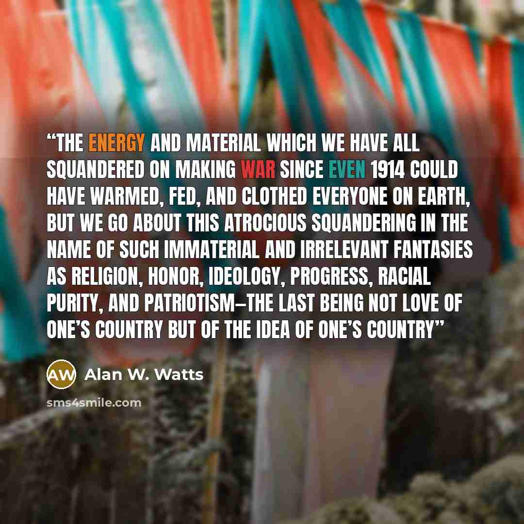 “The energy and material which we have all squandered on making war since even 1914 could have warmed, fed, and clothed everyone on Earth, but we go about this atrocious squandering in the name of such immaterial and irrelevant fantasies as religion, honor, ideology, progress, racial purity, and…” quote by Alan W. Watts