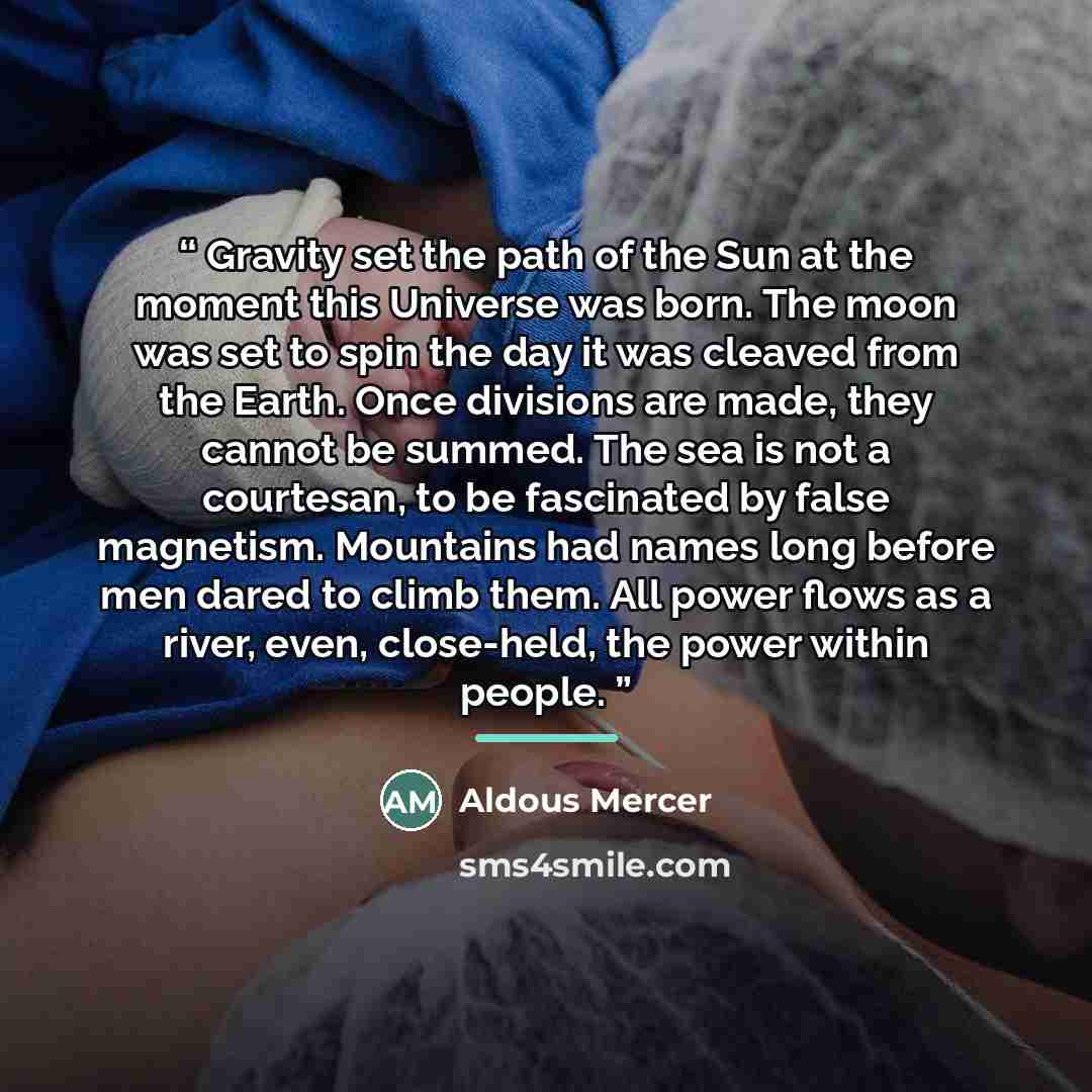 “Gravity set the path of the Sun at the moment this Universe was born. The moon was set to spin the day it was cleaved from the Earth. Once divisions are made, they cannot be summed. The sea is not a courtesan, to be fascinated by false magnetism. Mountains had names long before men dared to climb…” quote by Aldous Mercer
