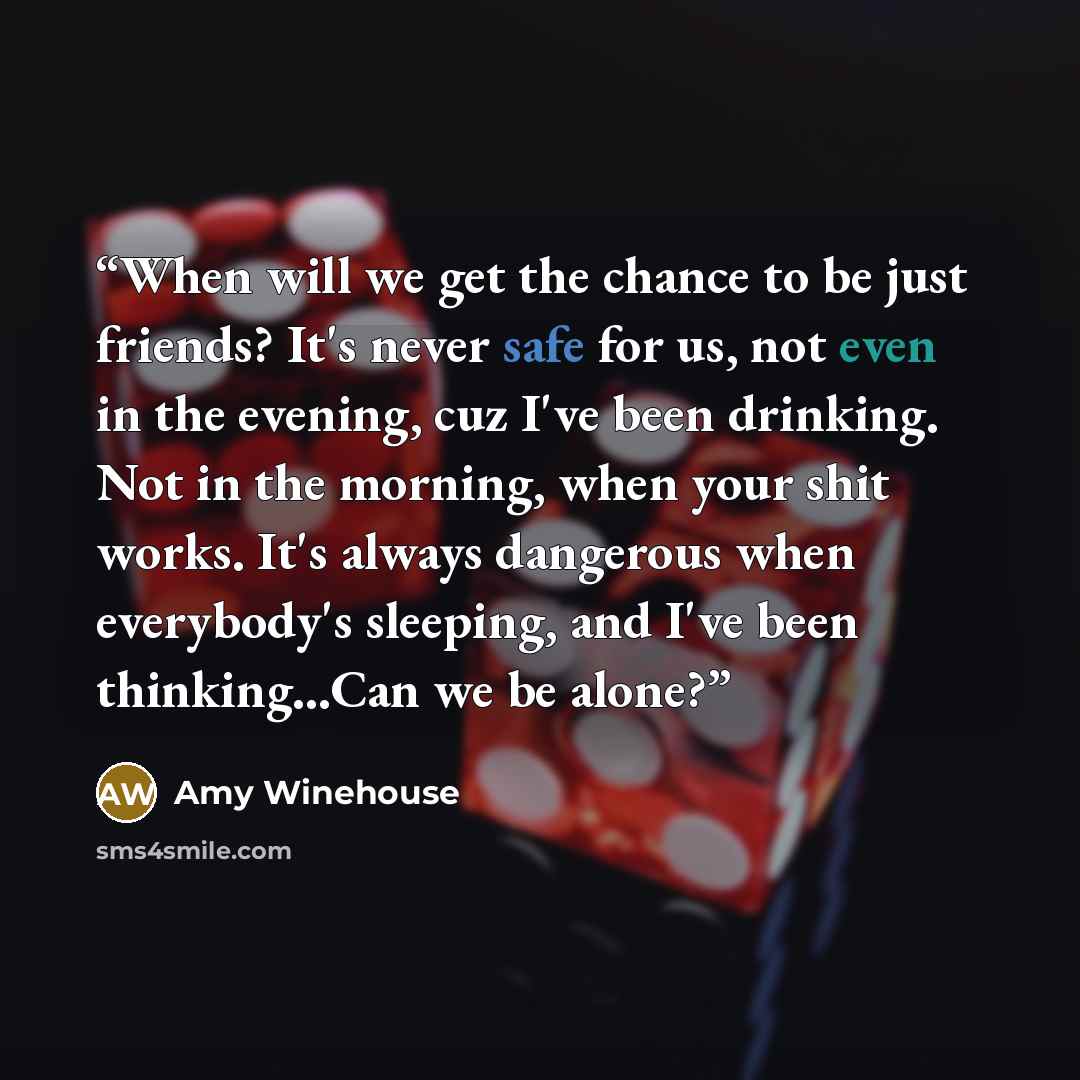 “When will we get the chance to be just friends? It's never safe for us, not even in the evening, cuz I've been drinking. Not in the morning, when your shit works. It's always dangerous when everybody's sleeping, and I've been thinking...Can we be alone?” quote by Amy Winehouse