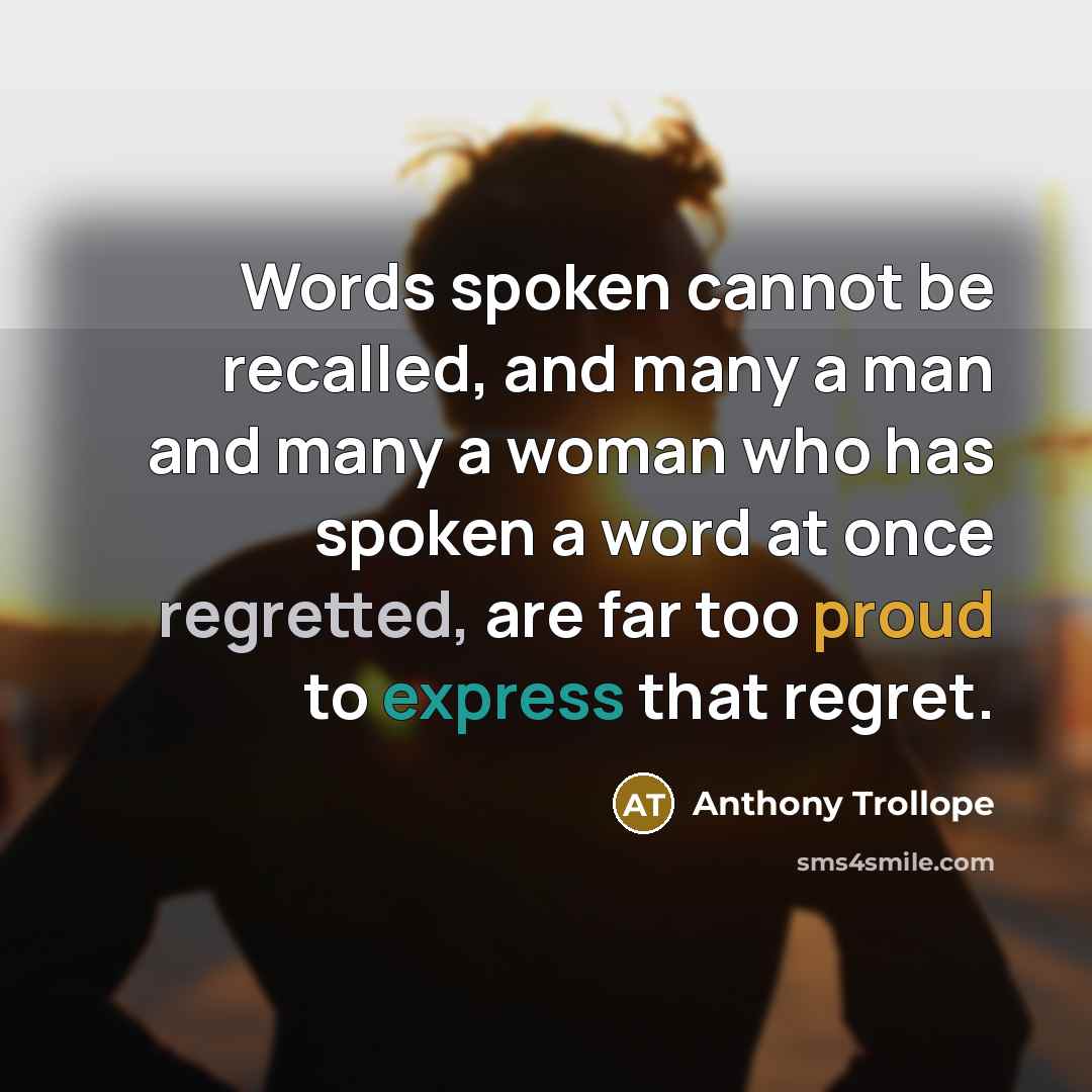 “Words spoken cannot be recalled, and many a man and many a woman who has spoken a word at once regretted, are far too proud to express that regret.” quote by Anthony Trollope