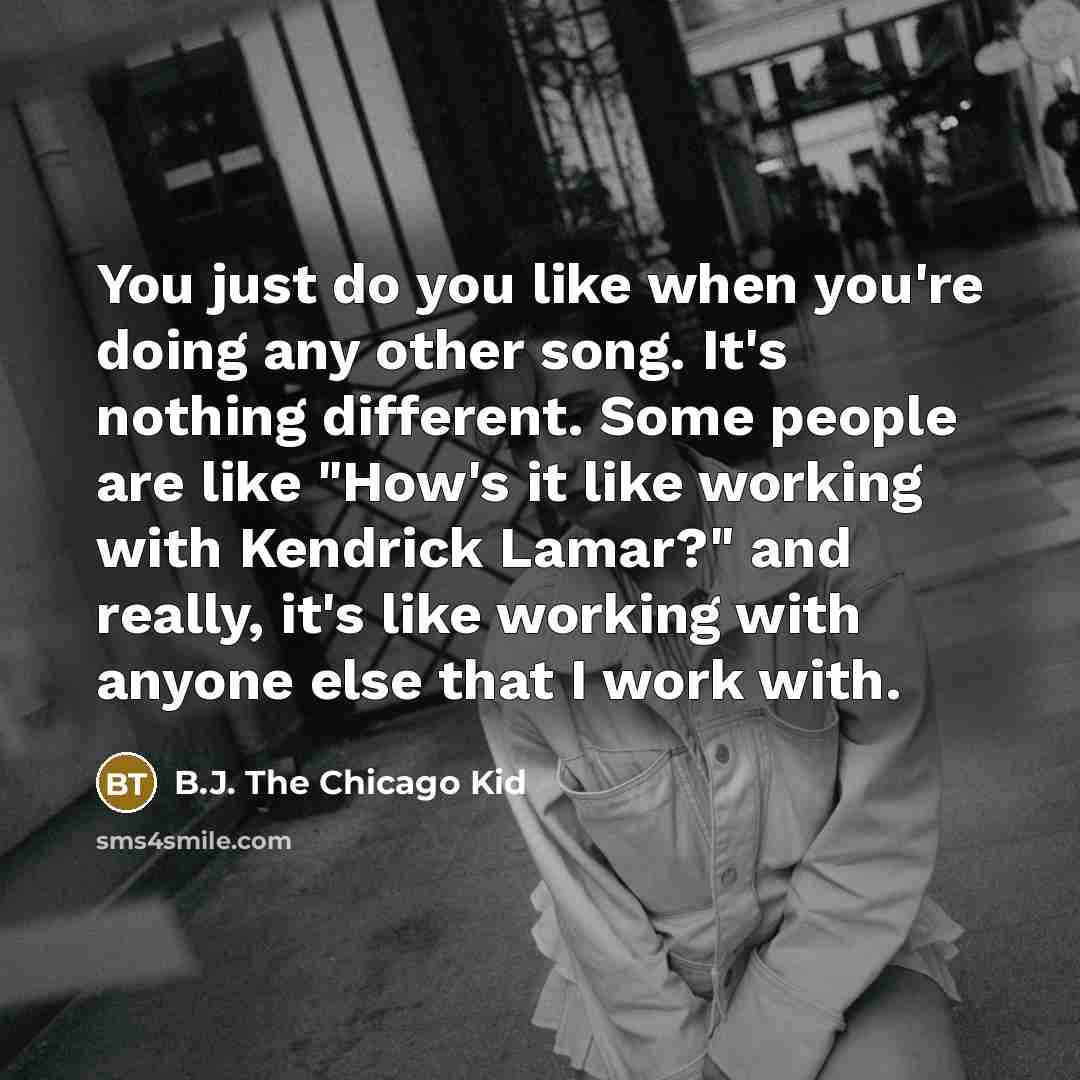 “You just do you like when you're doing any other song. It's nothing different. Some people are like "How's it like working with Kendrick Lamar?" and really, it's like working with anyone else that I work with.” quote by B.J. The Chicago Kid