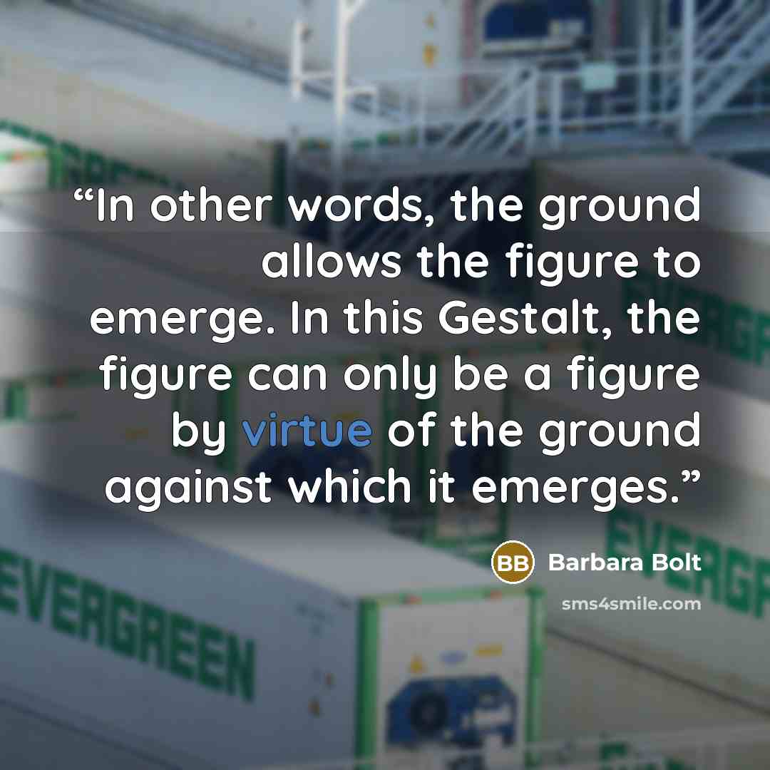 “In other words, the ground allows the figure to emerge. In this Gestalt, the figure can only be a figure by virtue of the ground against which it emerges.” quote by Barbara Bolt