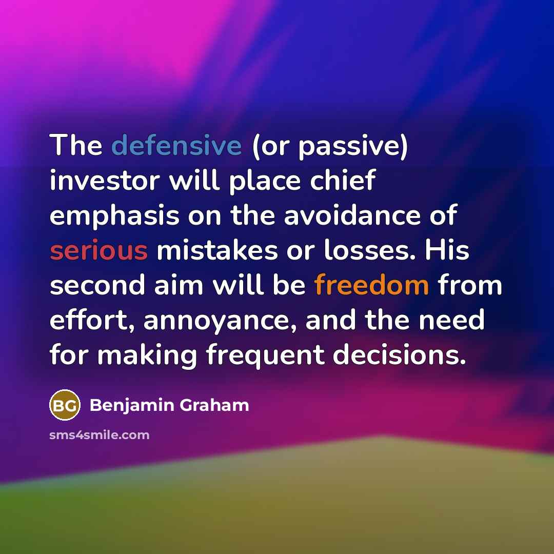 “The defensive (or passive) investor will place chief emphasis on the avoidance of serious mistakes or losses. His second aim will be freedom from effort, annoyance, and the need for making frequent decisions.” quote by Benjamin Graham