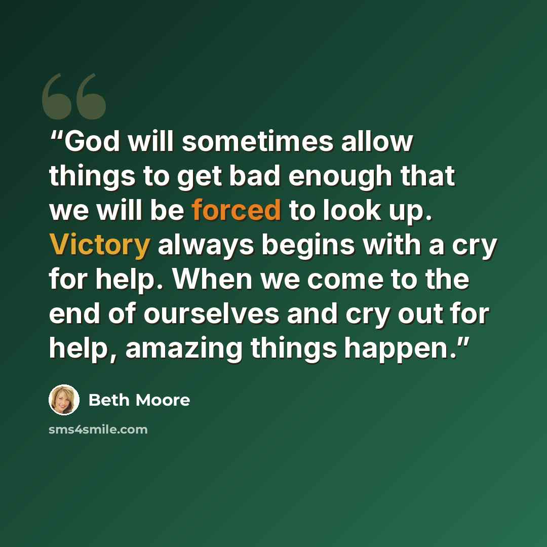 “God will sometimes allow things to get bad enough that we will be forced to look up. Victory always begins with a cry for help. When we come to the end of ourselves and cry out for help, amazing things happen.” quote by Beth Moore
