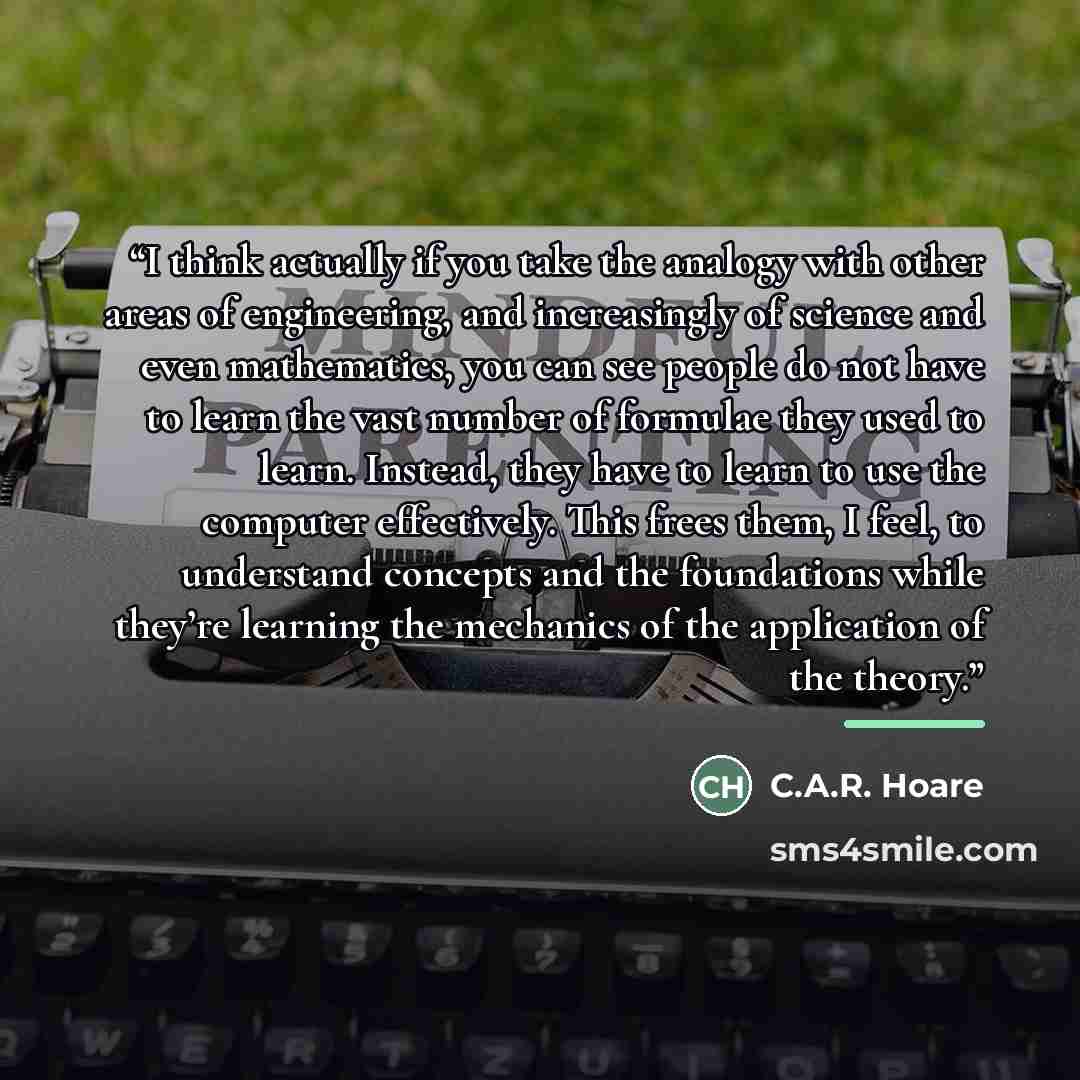 “I think actually if you take the analogy with other areas of engineering, and increasingly of science and even mathematics, you can see people do not have to learn the vast number of formulae they used to learn. Instead, they have to learn to use the computer effectively. This frees them, I feel…” quote by C.A.R. Hoare